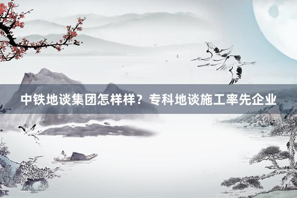 中铁地谈集团怎样样？专科地谈施工率先企业